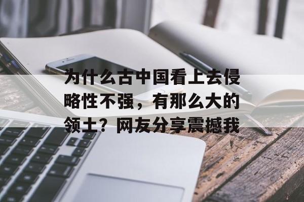 为什么古中国看上去侵略性不强，有那么大的领土？网友分享震撼我-第1张图片-