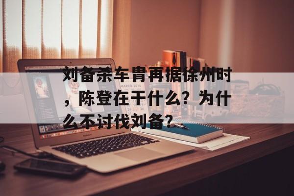 刘备杀车胄再据徐州时，陈登在干什么？为什么不讨伐刘备？-第1张图片-