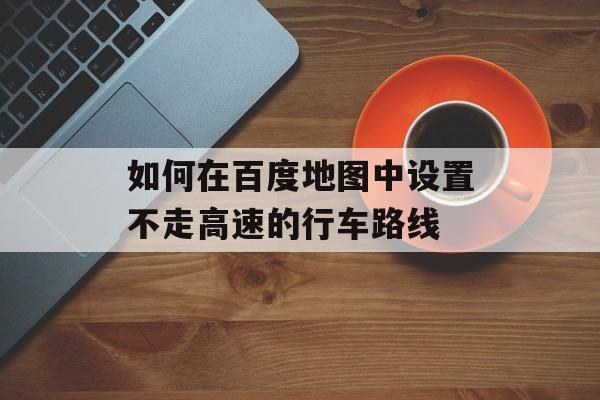 如何在百度地图中设置不走高速的行车路线-第1张图片-