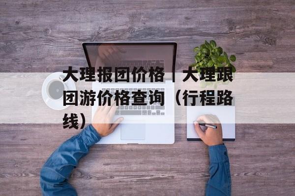 大理报团价格｜大理跟团游价格查询（行程路线）-第1张图片-