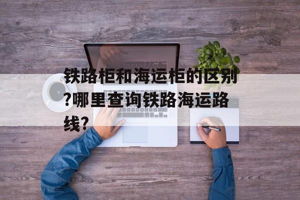 铁路柜和海运柜的区别?哪里查询铁路海运路线?-第1张图片-