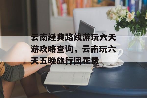 云南经典路线游玩六天游攻略查询，云南玩六天五晚旅行团花费-第1张图片-