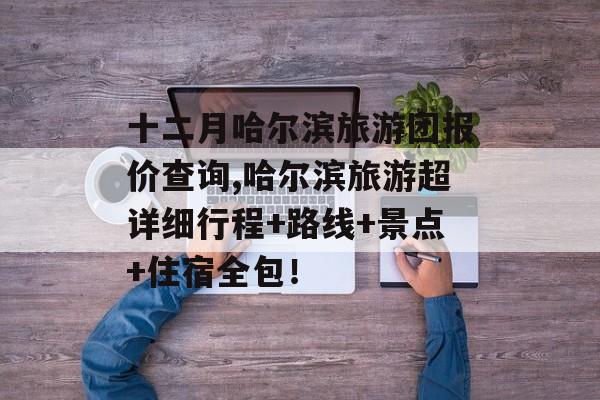 十二月哈尔滨旅游团报价查询,哈尔滨旅游超详细行程+路线+景点+住宿全包！-第1张图片-