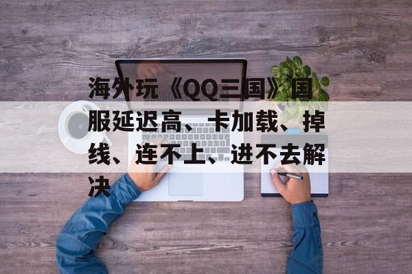 海外玩《QQ三国》国服延迟高、卡加载、掉线、连不上、进不去解决-第1张图片-