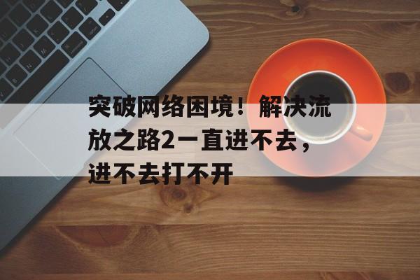突破网络困境！解决流放之路2一直进不去，进不去打不开-第1张图片-