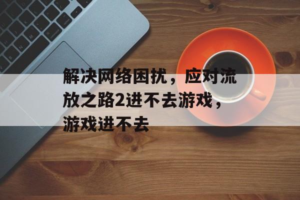 解决网络困扰，应对流放之路2进不去游戏，游戏进不去-第1张图片-
