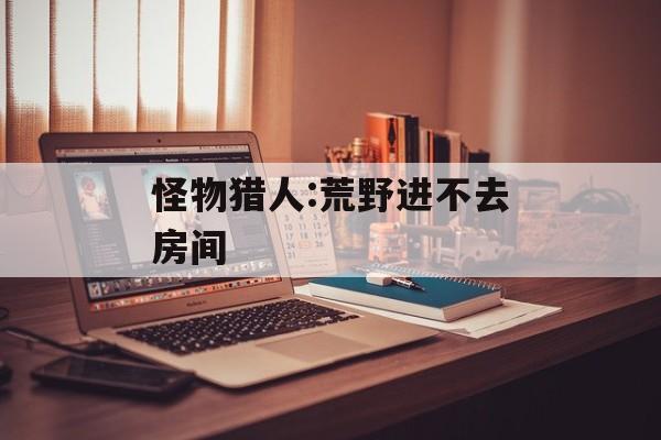 怪物猎人:荒野进不去房间-第1张图片-