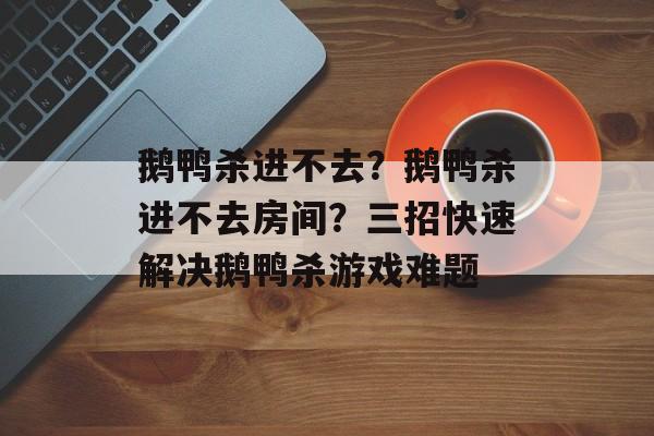 鹅鸭杀进不去？鹅鸭杀进不去房间？三招快速解决鹅鸭杀游戏难题-第1张图片-