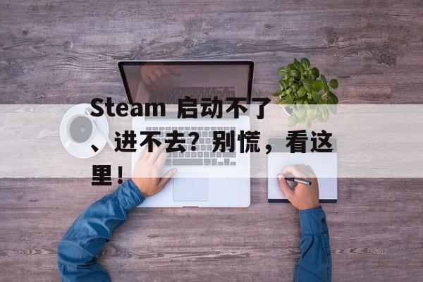 Steam 启动不了、进不去？别慌，看这里！-第1张图片-