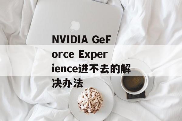 NVIDIA GeForce Experience进不去的解决办法-第1张图片-