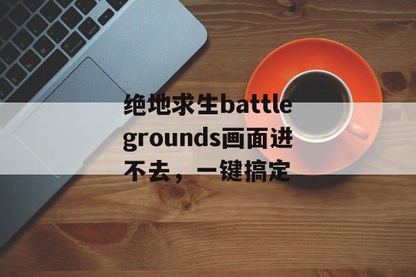 绝地求生battlegrounds画面进不去，一键搞定-第1张图片-