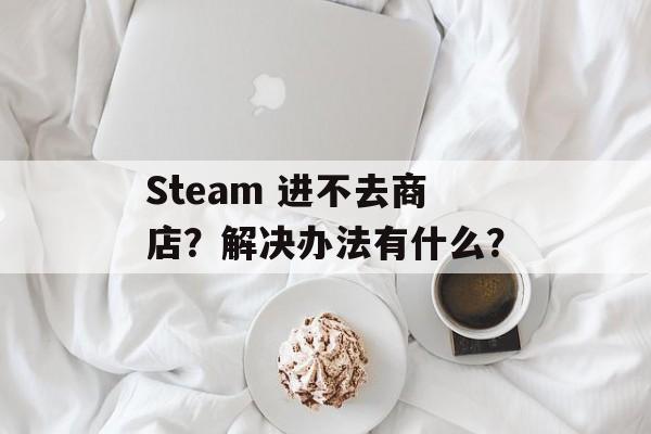 Steam 进不去商店？解决办法有什么？-第1张图片-