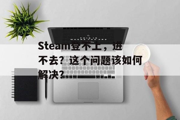 Steam登不上，进不去？这个问题该如何解决？-第1张图片-