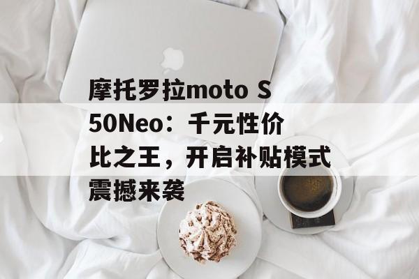 摩托罗拉moto S50Neo：千元性价比之王，开启补贴模式震撼来袭-第1张图片-