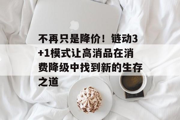 不再只是降价！链动3+1模式让高消品在消费降级中找到新的生存之道-第1张图片-