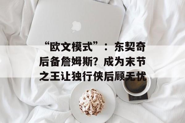 “欧文模式”：东契奇后备詹姆斯？成为末节之王让独行侠后顾无忧-第1张图片-