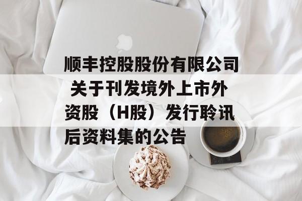 顺丰控股股份有限公司 关于刊发境外上市外资股（H股）发行聆讯后资料集的公告-第1张图片-
