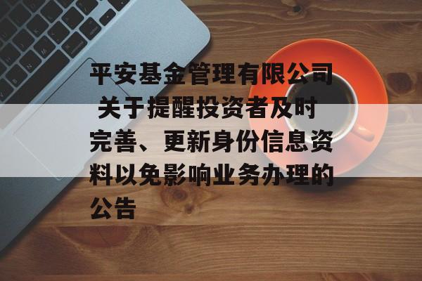 平安基金管理有限公司 关于提醒投资者及时完善、更新身份信息资料以免影响业务办理的公告-第1张图片-