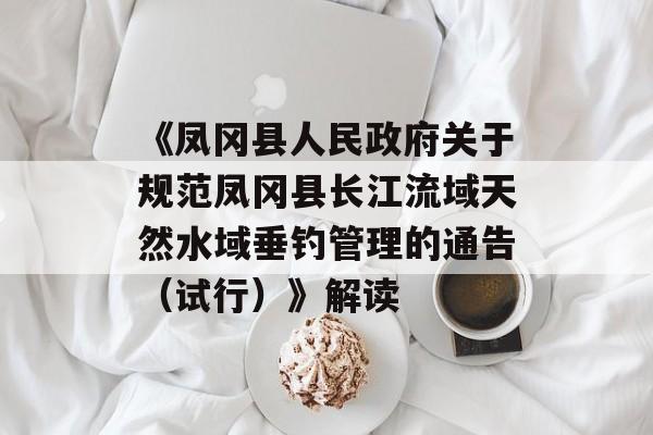 《凤冈县人民政府关于规范凤冈县长江流域天然水域垂钓管理的通告（试行）》解读-第1张图片-
