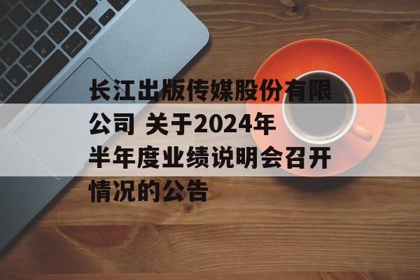 长江出版传媒股份有限公司 关于2024年半年度业绩说明会召开情况的公告-第1张图片-