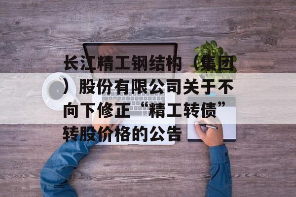 长江精工钢结构（集团）股份有限公司关于不向下修正“精工转债”转股价格的公告-第1张图片-