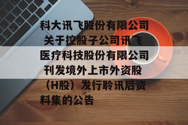 科大讯飞股份有限公司 关于控股子公司讯飞医疗科技股份有限公司 刊发境外上市外资股（H股）发行聆讯后资料集的公告-第1张图片-