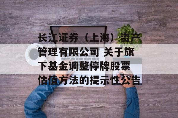 长江证券（上海）资产管理有限公司 关于旗下基金调整停牌股票 估值方法的提示性公告-第1张图片-