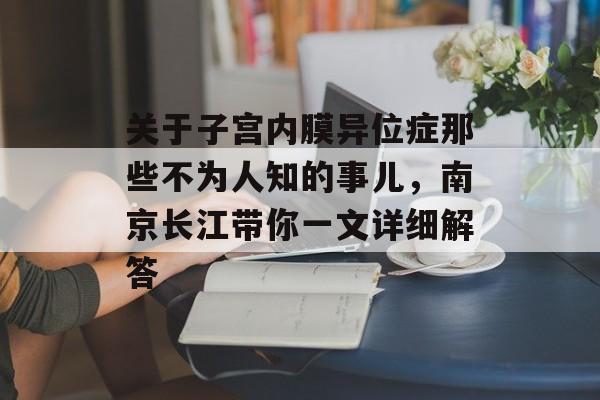 关于子宫内膜异位症那些不为人知的事儿，南京长江带你一文详细解答-第1张图片-
