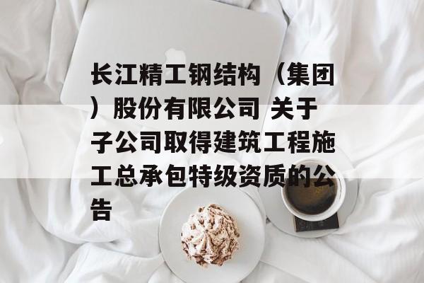 长江精工钢结构（集团）股份有限公司 关于子公司取得建筑工程施工总承包特级资质的公告-第1张图片-