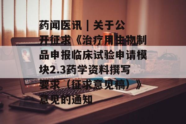 药闻医讯 | 关于公开征求《治疗用生物制品申报临床试验申请模块2.3药学资料撰写要求（征求意见稿）》意见的通知-第1张图片-
