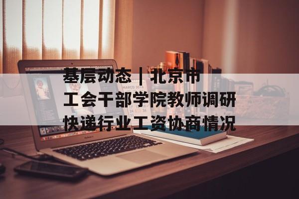 基层动态 | 北京市工会干部学院教师调研快递行业工资协商情况-第1张图片-