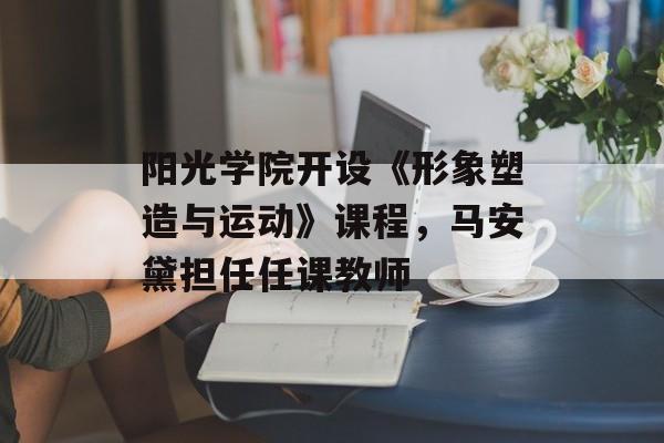 阳光学院开设《形象塑造与运动》课程，马安黛担任任课教师-第1张图片-