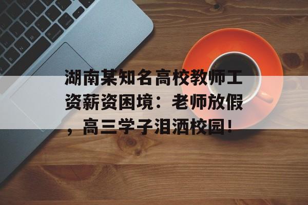 湖南某知名高校教师工资薪资困境：老师放假，高三学子泪洒校园！-第1张图片-
