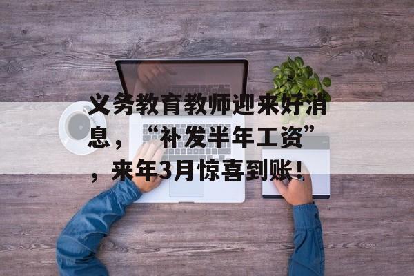 义务教育教师迎来好消息，“补发半年工资”，来年3月惊喜到账！-第1张图片-