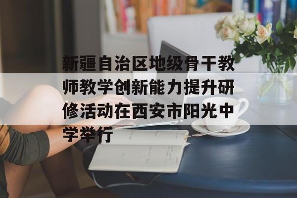 新疆自治区地级骨干教师教学创新能力提升研修活动在西安市阳光中学举行-第1张图片-
