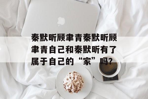 秦默昕顾聿青秦默昕顾聿青自己和秦默昕有了属于自己的“家”吗？-第1张图片-