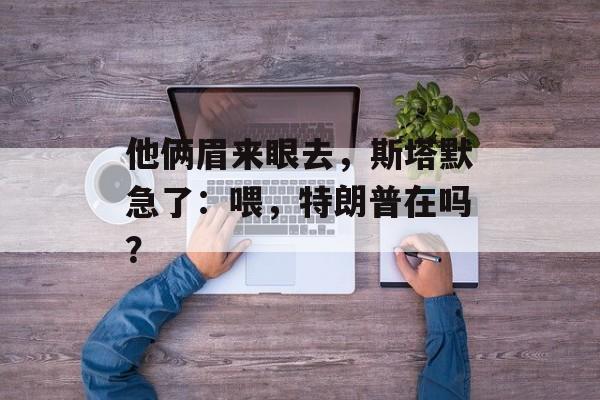 他俩眉来眼去，斯塔默急了：喂，特朗普在吗？-第1张图片-