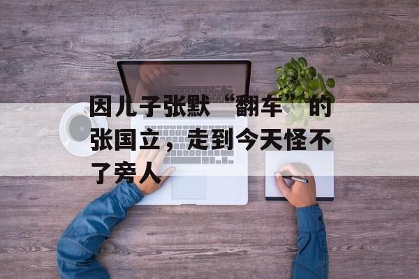 因儿子张默“翻车”的张国立，走到今天怪不了旁人-第1张图片-