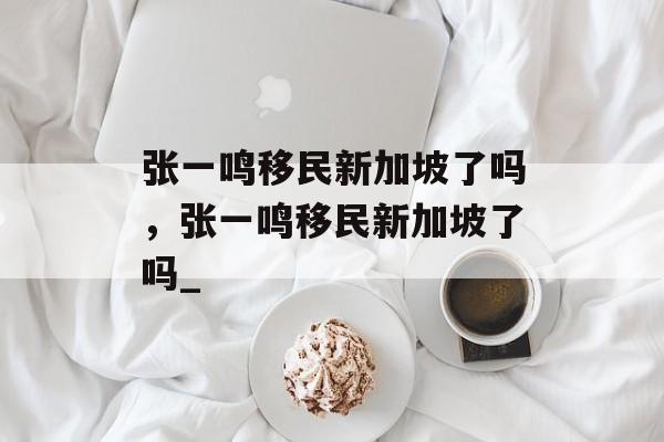 张一鸣移民新加坡了吗，张一鸣移民新加坡了吗_-第1张图片-