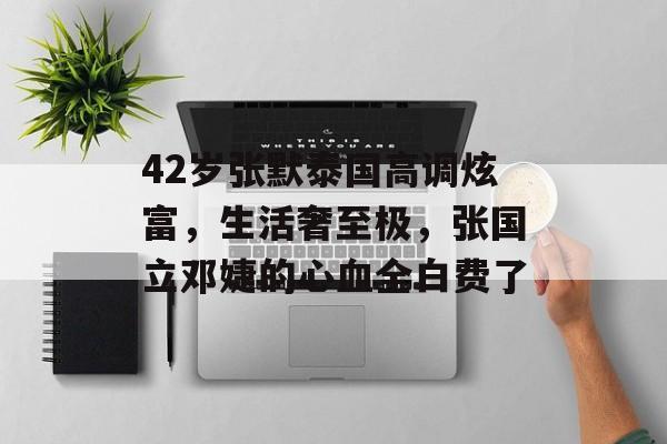 42岁张默泰国高调炫富，生活奢至极，张国立邓婕的心血全白费了-第1张图片-