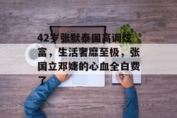 42岁张默泰国高调炫富，生活奢靡至极，张国立邓婕的心血全白费了-第1张图片-