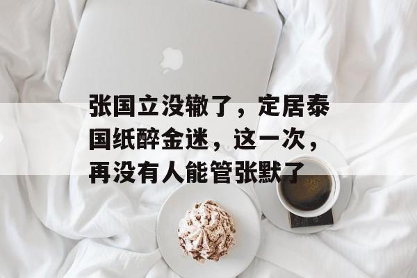 张国立没辙了，定居泰国纸醉金迷，这一次，再没有人能管张默了-第1张图片-