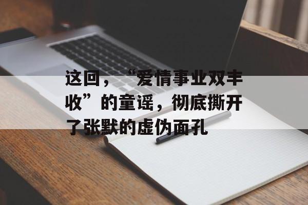 这回，“爱情事业双丰收”的童谣，彻底撕开了张默的虚伪面孔-第1张图片-