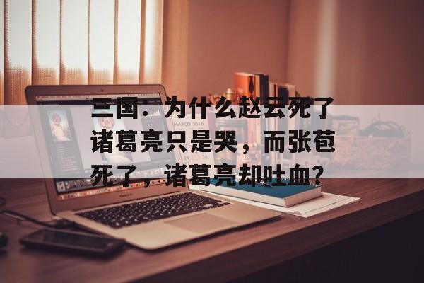 三国：为什么赵云死了诸葛亮只是哭，而张苞死了，诸葛亮却吐血？-第1张图片-