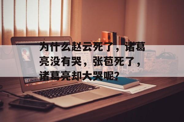 为什么赵云死了，诸葛亮没有哭，张苞死了，诸葛亮却大哭呢？-第1张图片-