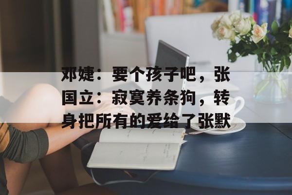 邓婕：要个孩子吧，张国立：寂寞养条狗，转身把所有的爱给了张默-第1张图片-