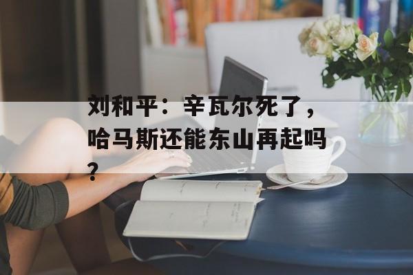 刘和平：辛瓦尔死了，哈马斯还能东山再起吗？-第1张图片-