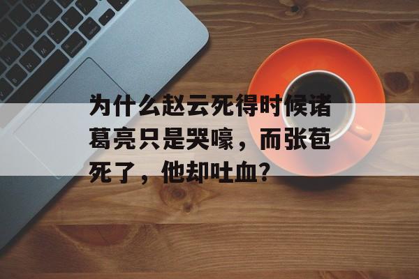 为什么赵云死得时候诸葛亮只是哭嚎，而张苞死了，他却吐血？-第1张图片-