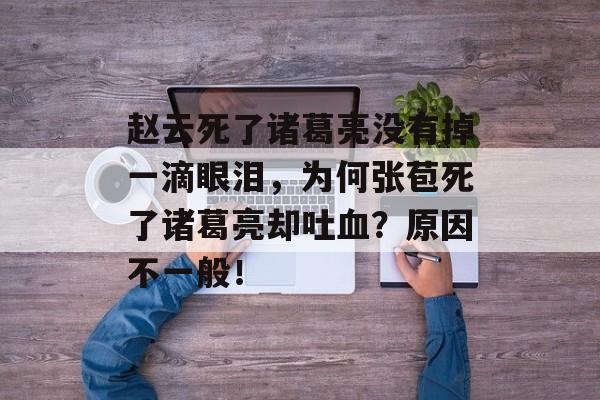 赵云死了诸葛亮没有掉一滴眼泪，为何张苞死了诸葛亮却吐血？原因不一般！-第1张图片-