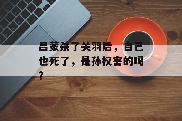 吕蒙杀了关羽后，自己也死了，是孙权害的吗？-第1张图片-